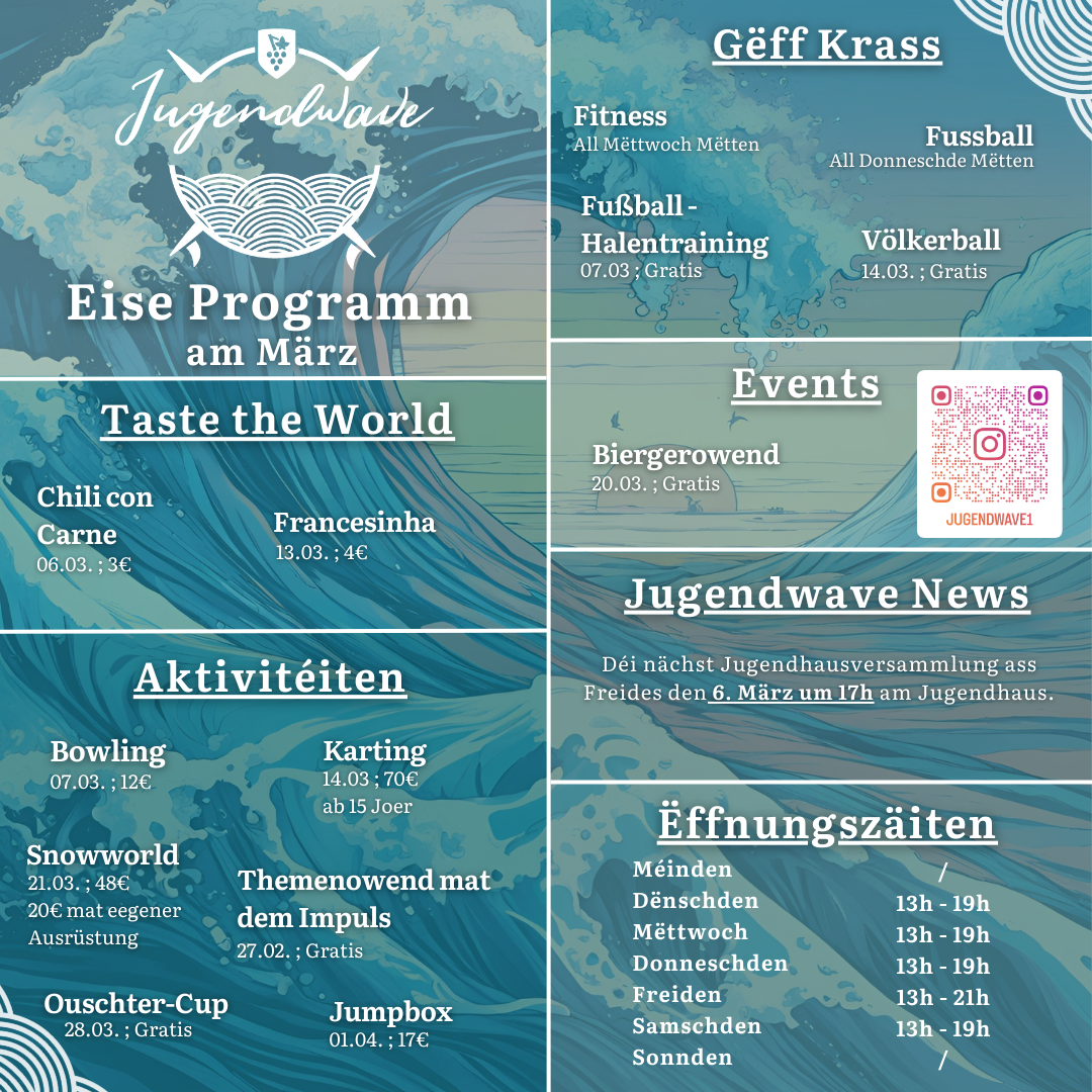 Jugendwave Remich Eise Programm am März Taste the World o Chili con Carne – 06.03. ; 3€ o Francesinha – 13.03. ; 4€ Aktivitéiten o Bowling – 07.03. ; 12€ o Karting – 14.03. ; 70€ ; ab 15 Joer o Snowworld – 21.03. ; 48€ (20€mat eegener Ausrüstung) o Themenowend mat dem Impuls – 27.03. ; Gratis o Ouschter-Cup – 28.03. ; Gratis o Jumpbox- 01.04. ; 17€ Gëff Krass o Fitness ; All Mëttwoch Mëtten o Fussball ; All Donneschde Mëtten o Fußball Halentraining ; 07.03. ; Gratis o Völkerball – 14.03. ; Gratis Events o Biergerowend – 20.03. ; Gratis Jugendwave News o Déi nächst Jugendhausversammlung ass Freides den 06. März um 17h am Jugendhaus. Ëffnungszäiten o Méinden – zou / fermé o Dënschden – 13h – 19h o Mëttwoch - 13h – 19h o Donneschden - 13h – 19h o Freiden - 13h – 21h o Samschden - 13h – 19h o Sonnden – zou / fermé