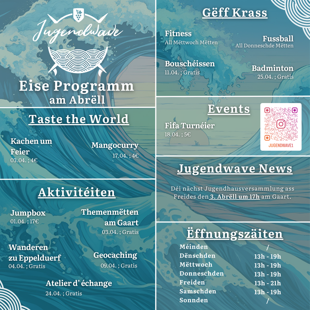 Jugendwave Remich Eise Programm am Abrëll Taste the World o Kachen um Feier – 03.04. ; 4€ o Mangocurry – 17.04. ; 4€ Aktivitéiten o Jumpbox- 01.04. ; 17€ o Themenmëtten am Gaart – 03.04. ; Gratis o Wanderen zu Eppelduerf – 04.04. ; Gratis o Geocaching – 09.04. ; Gratis o Atelier d‘ échange – 24.04. ; Gratis Gëff Krass o Fitness ; All Mëttwoch Mëtten o Fussball ; All Donneschde Mëtten o Bouschéissen ; 11.04. ; Gratis o Badminton – 25.04. ; Gratis Events o Fifa Turnéier – 18.04. ; 5€ Jugendwave News o Déi nächst Jugendhausversammlung ass Freides den 03. Abrëll um 17h am Gaart. Ëffnungszäiten o Méinden – zou / fermé o Dënschden – 13h – 19h o Mëttwoch - 13h – 19h o Donneschden - 13h – 19h o Freiden - 13h – 21h o Samschden - 13h – 19h o Sonnden – zou / fermé